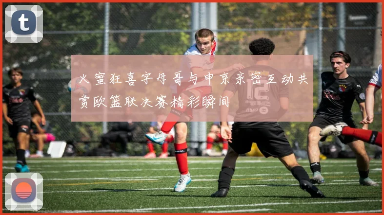 火蜜狂喜字母哥与申京亲密互动共赏欧篮联决赛精彩瞬间