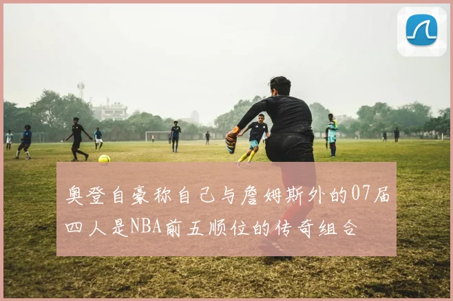 奥登自豪称自己与詹姆斯外的07届四人是NBA前五顺位的传奇组合