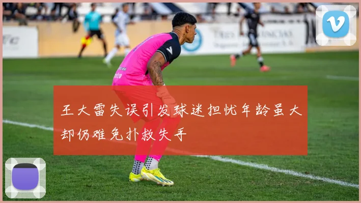王大雷失误引发球迷担忧年龄虽大却仍难免扑救失手