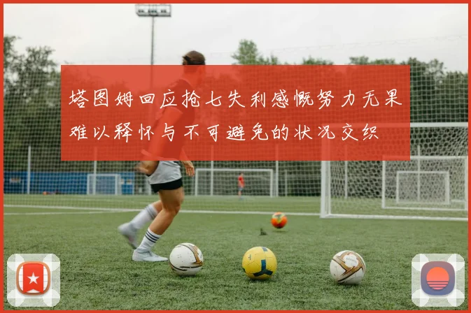 塔图姆回应抢七失利感慨努力无果难以释怀与不可避免的状况交织