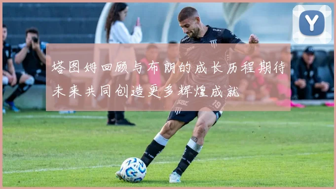 塔图姆回顾与布朗的成长历程期待未来共同创造更多辉煌成就