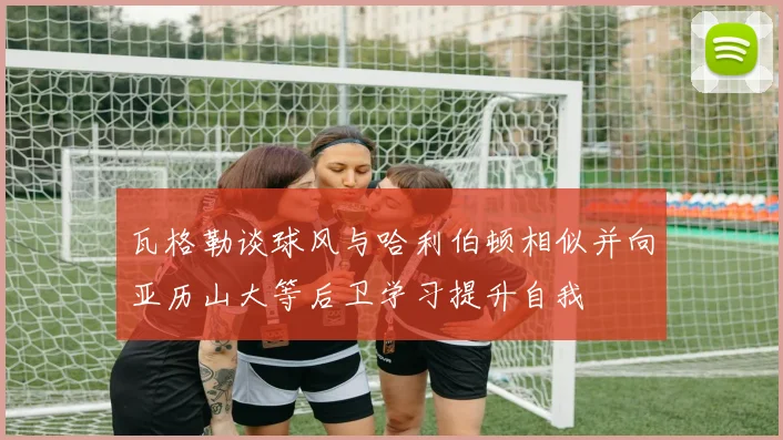 瓦格勒谈球风与哈利伯顿相似并向亚历山大等后卫学习提升自我