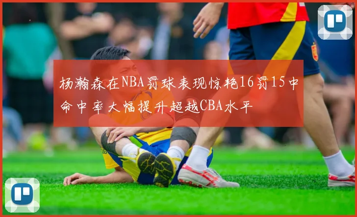杨瀚森在NBA罚球表现惊艳16罚15中命中率大幅提升超越CBA水平