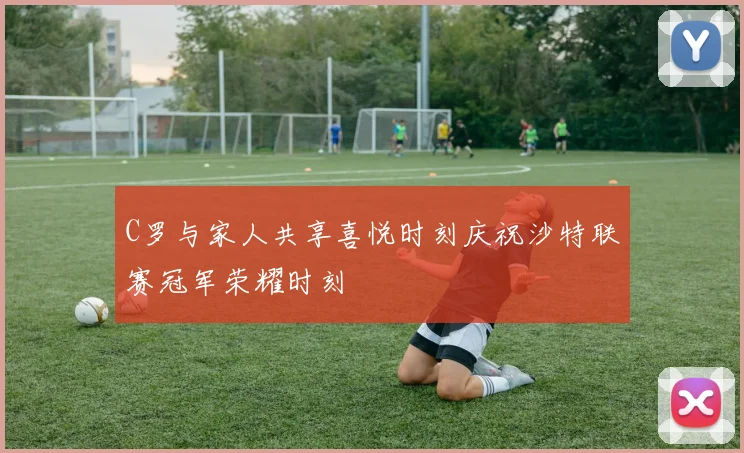 C罗与家人共享喜悦时刻庆祝沙特联赛冠军荣耀时刻