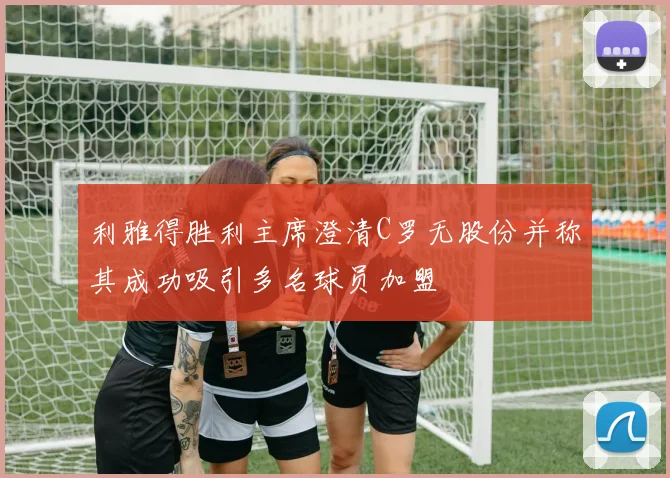 利雅得胜利主席澄清C罗无股份并称其成功吸引多名球员加盟