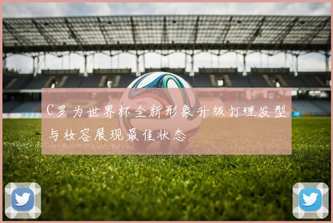 C罗为世界杯全新形象升级打理发型与妆容展现最佳状态