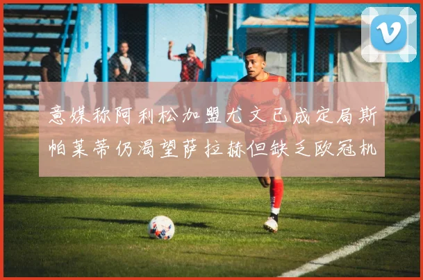 意媒称阿利松加盟尤文已成定局斯帕莱蒂仍渴望萨拉赫但缺乏欧冠机会