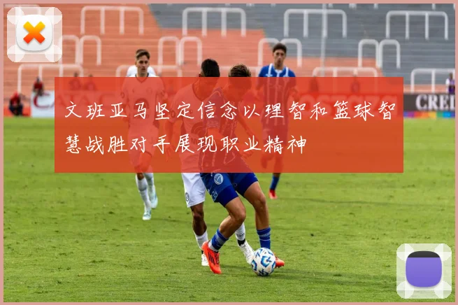 文班亚马坚定信念以理智和篮球智慧战胜对手展现职业精神