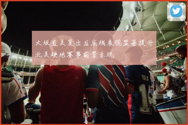 大坂直美复出后底线表现显著提升北美硬地赛事前景乐观